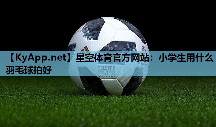 星空体育官方网站：小学生用什么羽毛球拍好