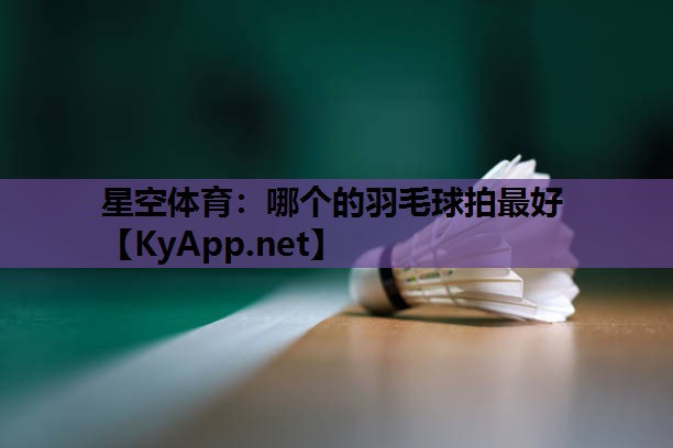 星空体育：哪个的羽毛球拍最好