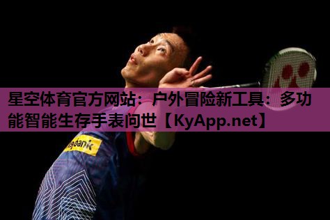 星空体育官方网站：户外冒险新工具：多功能智能生存手表问世