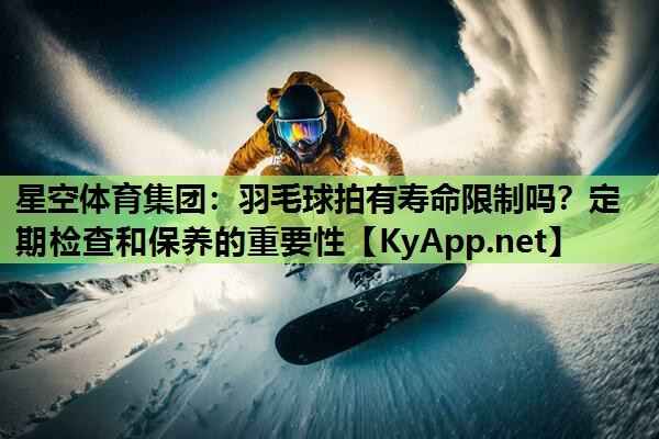 羽毛球拍有寿命限制吗?定期检查和保养的重要性 羽毛球拍有寿命限制吗?定期检查和保养的重要性