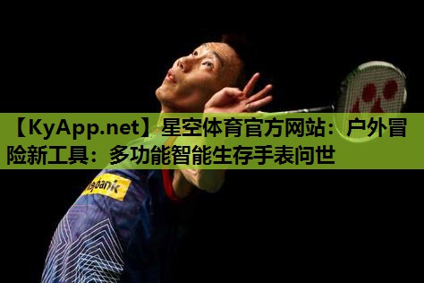 户外冒险新工具:多功能智能生存手表问世 户外冒险新工具:多功能智能生存手表问世